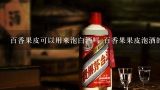 百香果皮可以用来泡白酒吗 百香果果皮泡酒的做法步,梨怎样酿酒 方法及配方