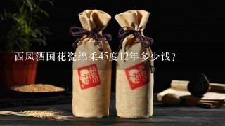 西凤酒国花瓷绵柔45度12年多少钱？