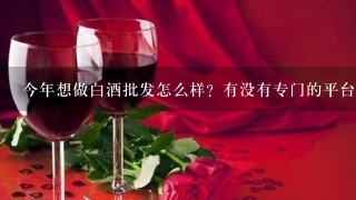 今年想做白酒批发怎么样？有没有专门的平台介绍？