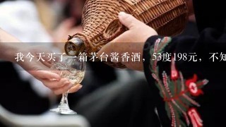 我今天买了一箱茅台酱香酒，53度198元，不知道是真