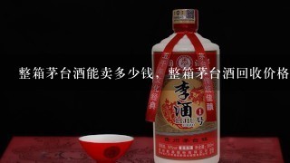 整箱茅台酒能卖多少钱，整箱茅台酒回收价格