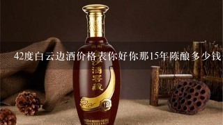 42度白云边酒价格表你好你那15年陈酿多少钱一瓶