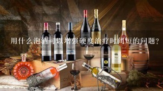 用什么泡酒可以增强硬度治疗时间短的问题？