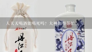 人天天喝酒能喝死吗？大神们帮帮忙