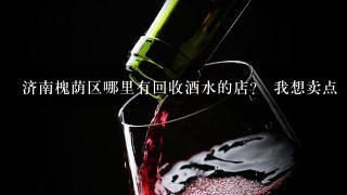 济南槐荫区哪里有回收酒水的店？ 我想卖点 不知道在哪有回收的