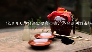 代理飞天茅台酒需要多少钱，茅台系列酒市场怎么样？