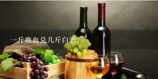 一斤鹿血兑几斤白酒