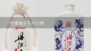 一斤鹿血兑几斤白酒