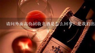 请问外面高价回收名酒是怎么回事？是我们出钱，还是店里的老板出钱呢？因为本人急需用钱，恰巧家里有一大堆别人送的名酒，家人都不爱喝，扔了可惜了