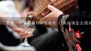 想开一个五粮液1618专卖店,门头应该怎么设计呢?有哪些需要注意的呢?求解,谢谢.