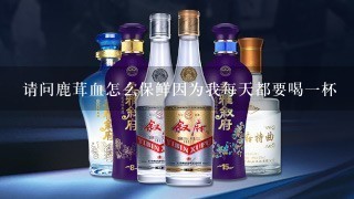 请问鹿茸血怎么保鲜因为我每天都要喝一杯