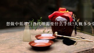 想做中低端白酒代理需要什么手续?大概多少资金？现