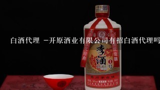 白酒代理 -开原酒业有限公司有招白酒代理吗?白酒代理要条件吗?白酒代理要多少钱呢?