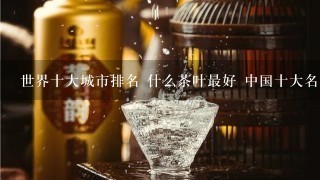 世界十大城市排名 什么茶叶最好 中国十大名酒排名