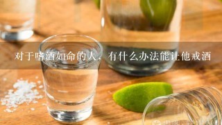 对于嗜酒如命的人，有什么办法能让他戒酒