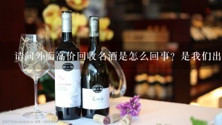 请问外面高价回收名酒是怎么回事？是我们出钱，还是店里的老板出钱呢？因为本人急需用钱，恰巧家里有一大堆别人送的名酒，家人都不爱喝，扔了可惜了