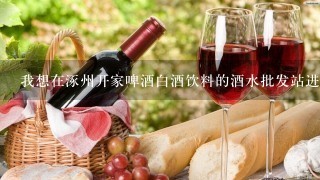 我想在涿州开家啤酒白酒饮料的酒水批发站进货渠道怎样找