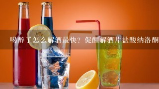 喝醉了怎么解酒最快？促醒解酒片盐酸纳洛酮舌下片解酒靠谱吗？