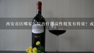 西安市区哪家医院治疗脂溢性脱发有特效？或秘方？