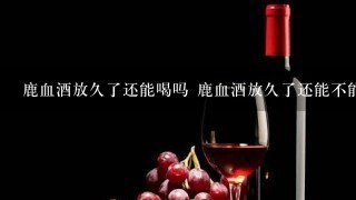 鹿血酒放久了还能喝吗 鹿血酒放久了还能不能喝