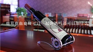 鹿茸鹿血鹿鞭可以一起泡酒吗还可以加什么