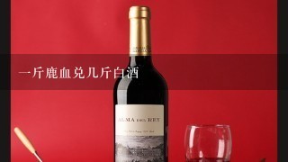 一斤鹿血兑几斤白酒