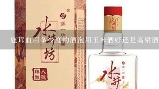 鹿茸血用多少度的酒泡用玉米酒好还是高粱酒好