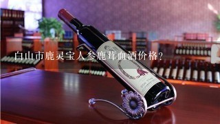 白山市鹿灵宝人参鹿茸血酒价格？