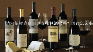 请问新鲜鹿血可以直接兑酒喝吗？因该怎么喝？